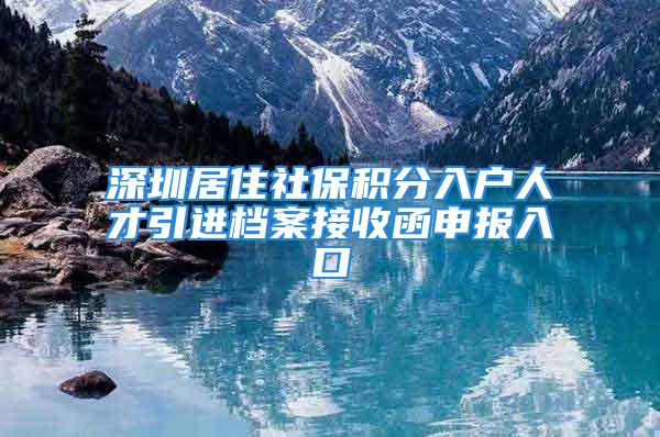 深圳居住社保積分入戶人才引進(jìn)檔案接收函申報入口