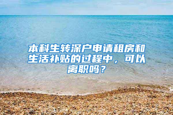 本科生轉(zhuǎn)深戶申請租房和生活補貼的過程中，可以離職嗎？