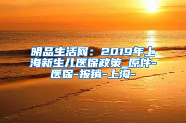 明品生活網(wǎng)：2019年上海新生兒醫(yī)保政策_(dá)原件-醫(yī)保-報(bào)銷-上海-