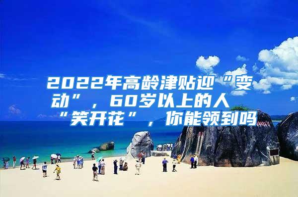 2022年高齡津貼迎“變動(dòng)”，60歲以上的人“笑開(kāi)花”，你能領(lǐng)到嗎