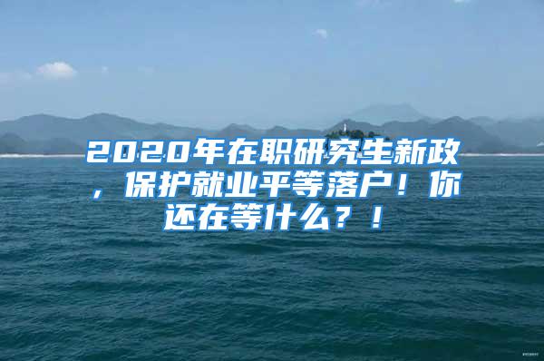 2020年在職研究生新政，保護就業(yè)平等落戶！你還在等什么？！