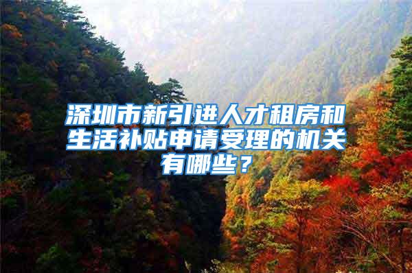 深圳市新引進人才租房和生活補貼申請受理的機關(guān)有哪些？