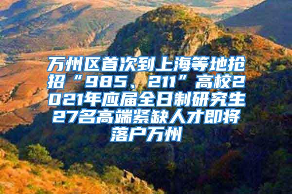 萬州區(qū)首次到上海等地?fù)屨小?85、211”高校2021年應(yīng)屆全日制研究生27名高端緊缺人才即將落戶萬州