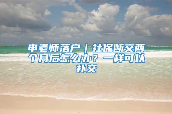 申老師落戶｜社保斷交兩個(gè)月后怎么辦？一樣可以補(bǔ)交