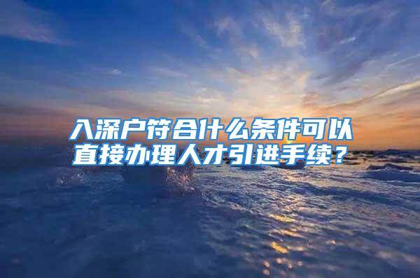 入深戶符合什么條件可以直接辦理人才引進手續(xù)？