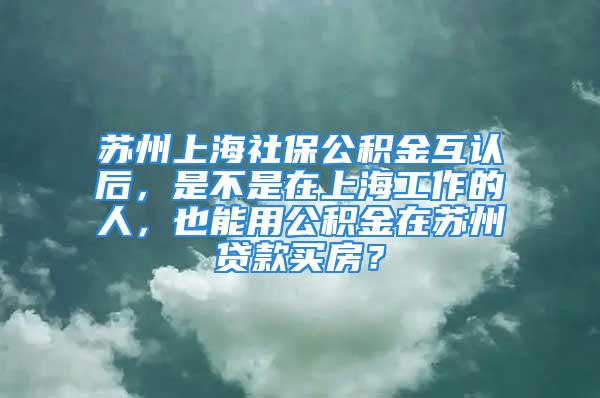 蘇州上海社保公積金互認(rèn)后，是不是在上海工作的人，也能用公積金在蘇州貸款買房？