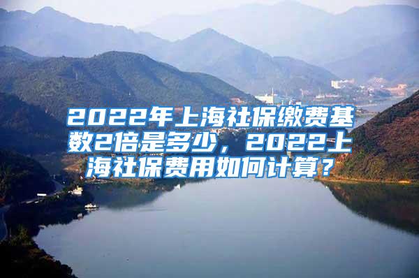 2022年上海社保繳費基數(shù)2倍是多少，2022上海社保費用如何計算？