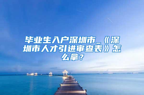 畢業(yè)生入戶深圳市_《深圳市人才引進(jìn)審查表》怎么拿？