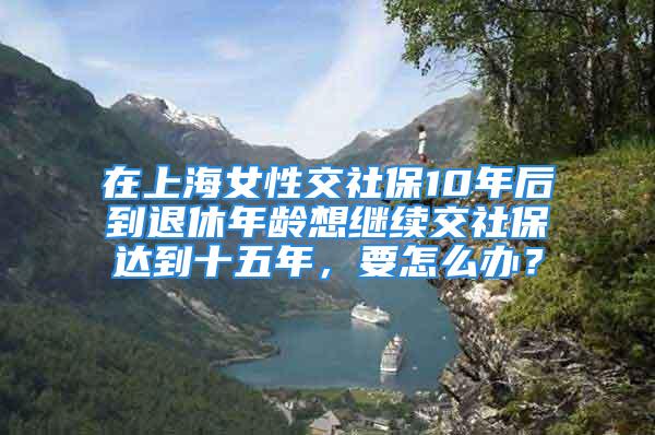 在上海女性交社保10年后到退休年齡想繼續(xù)交社保達(dá)到十五年，要怎么辦？