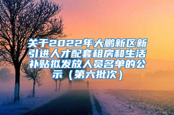 關(guān)于2022年大鵬新區(qū)新引進(jìn)人才配套租房和生活補(bǔ)貼擬發(fā)放人員名單的公示（第六批次）