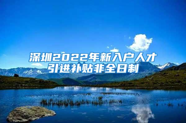 深圳2022年新入戶人才引進(jìn)補(bǔ)貼非全日制