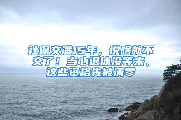 社保交滿15年，說啥就不交了！當心退休沒等來，這些資格先被清零