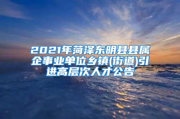 2021年菏澤東明縣縣屬企事業(yè)單位鄉(xiāng)鎮(zhèn)(街道)引進(jìn)高層次人才公告