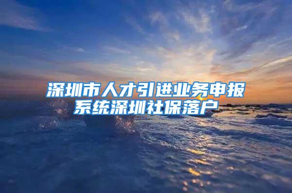 深圳市人才引進(jìn)業(yè)務(wù)申報(bào)系統(tǒng)深圳社保落戶