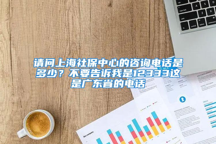 請問上海社保中心的咨詢電話是多少？不要告訴我是12333這是廣東省的電話