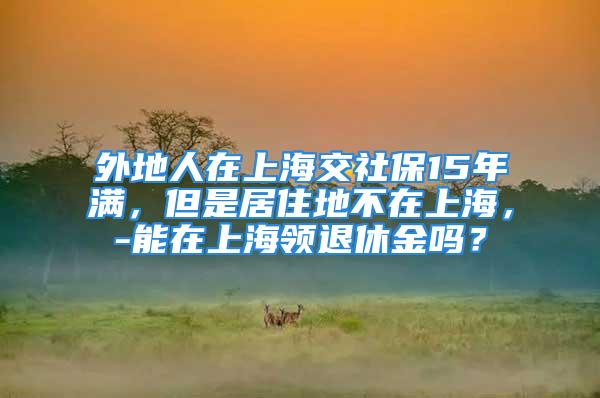 外地人在上海交社保15年滿，但是居住地不在上海，-能在上海領(lǐng)退休金嗎？