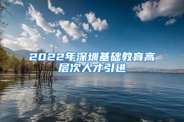 2022年深圳基礎(chǔ)教育高層次人才引進