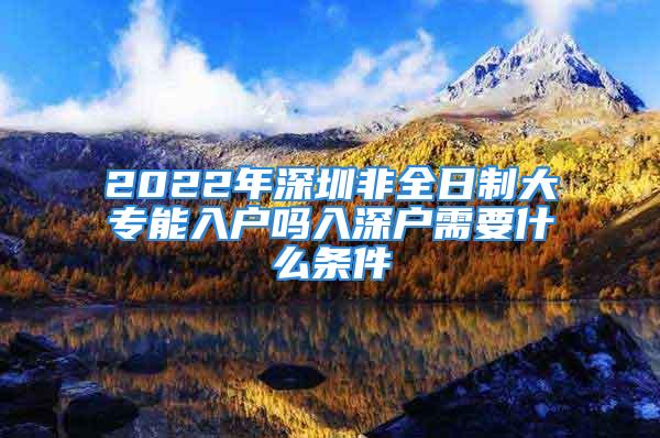 2022年深圳非全日制大專能入戶嗎入深戶需要什么條件