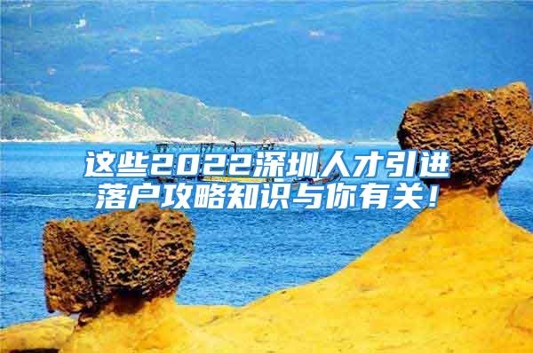 這些2022深圳人才引進(jìn)落戶攻略知識與你有關(guān)！