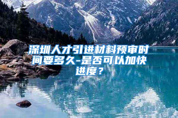 深圳人才引進材料預審時間要多久-是否可以加快進度？