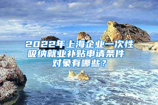 2022年上海企業(yè)一次性吸納就業(yè)補貼申請條件 對象有哪些？