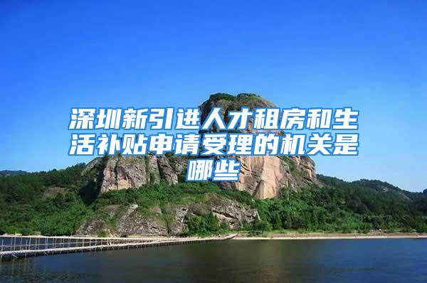 深圳新引進(jìn)人才租房和生活補(bǔ)貼申請(qǐng)受理的機(jī)關(guān)是哪些