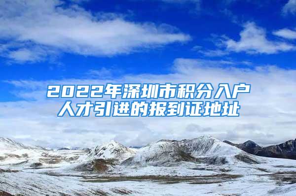 2022年深圳市積分入戶人才引進(jìn)的報(bào)到證地址