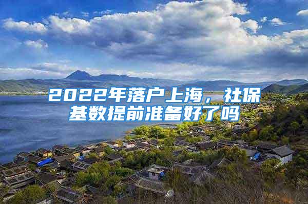 2022年落戶(hù)上海，社?；鶖?shù)提前準(zhǔn)備好了嗎