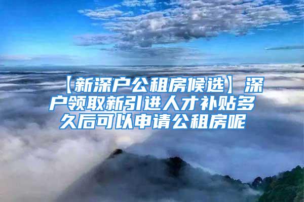 【新深戶公租房候選】深戶領(lǐng)取新引進(jìn)人才補(bǔ)貼多久后可以申請公租房呢