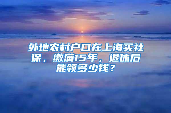 外地農(nóng)村戶口在上海買社保，繳滿15年，退休后能領(lǐng)多少錢？