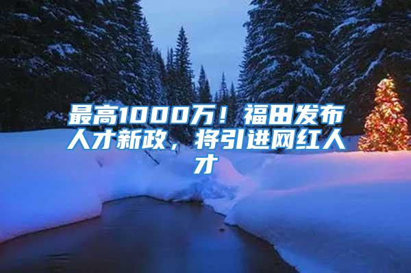 最高1000萬！福田發(fā)布人才新政，將引進(jìn)網(wǎng)紅人才