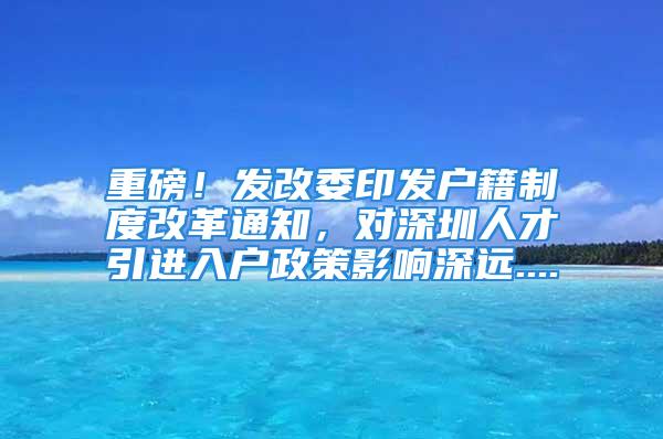 重磅！發(fā)改委印發(fā)戶籍制度改革通知，對深圳人才引進(jìn)入戶政策影響深遠(yuǎn)....