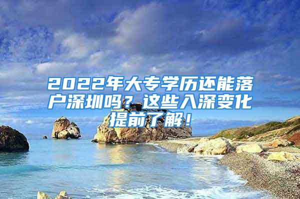 2022年大專學歷還能落戶深圳嗎？這些入深變化提前了解！