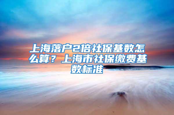 上海落戶2倍社?；鶖?shù)怎么算？上海市社保繳費(fèi)基數(shù)標(biāo)準(zhǔn)