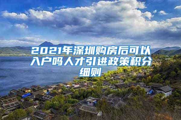 2021年深圳購(gòu)房后可以入戶(hù)嗎人才引進(jìn)政策積分細(xì)則