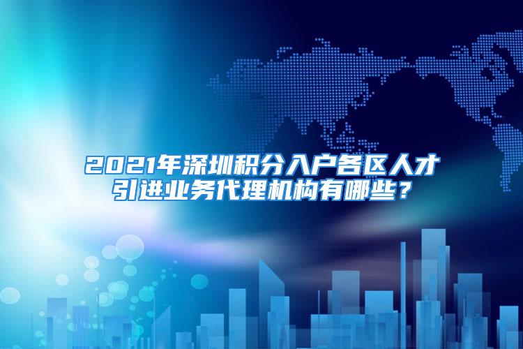 2021年深圳積分入戶各區(qū)人才引進業(yè)務代理機構有哪些？