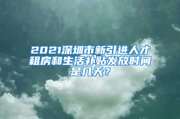 2021深圳市新引進(jìn)人才租房和生活補(bǔ)貼發(fā)放時間是幾天？