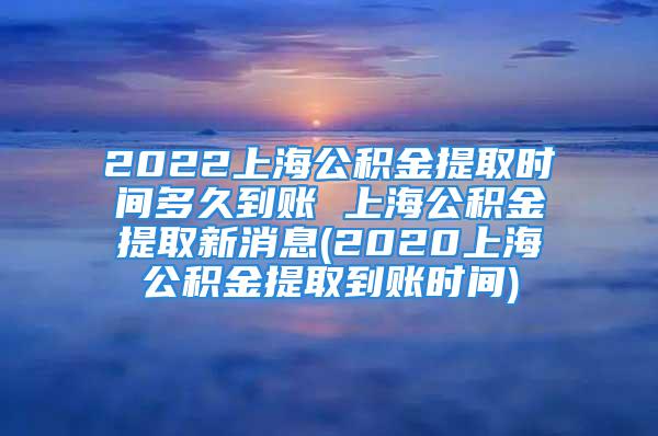 2022上海公積金提取時間多久到賬 上海公積金提取新消息(2020上海公積金提取到賬時間)