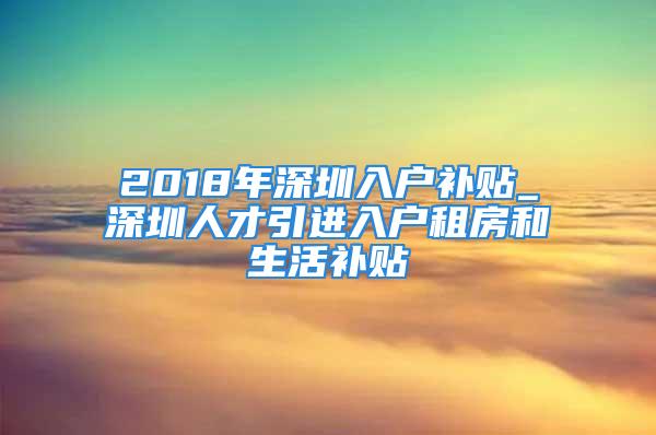 2018年深圳入戶補貼_深圳人才引進(jìn)入戶租房和生活補貼