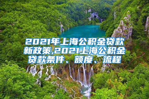 2021年上海公積金貸款新政策,2021上海公積金貸款條件、額度、流程