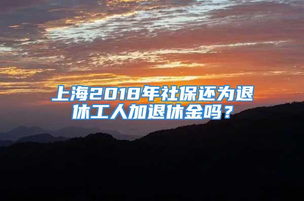 上海2018年社保還為退休工人加退休金嗎？