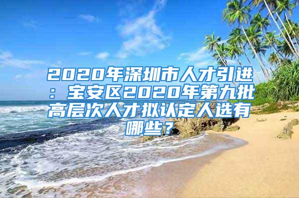 2020年深圳市人才引進(jìn)：寶安區(qū)2020年第九批高層次人才擬認(rèn)定人選有哪些？