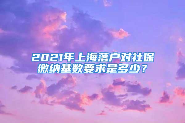 2021年上海落戶對(duì)社保繳納基數(shù)要求是多少？