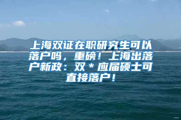 上海雙證在職研究生可以落戶嗎，重磅！上海出落戶新政：雙＊應(yīng)屆碩士可直接落戶！