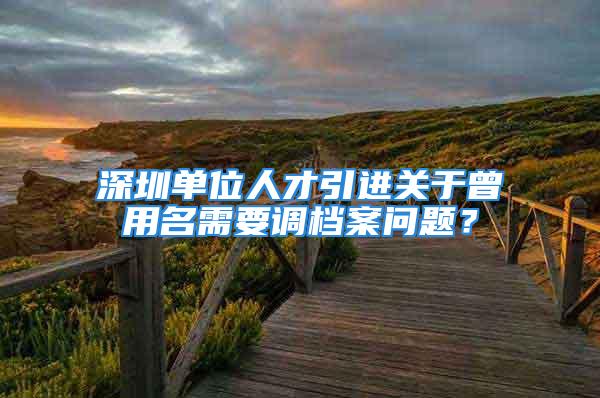 深圳單位人才引進關(guān)于曾用名需要調(diào)檔案問題？