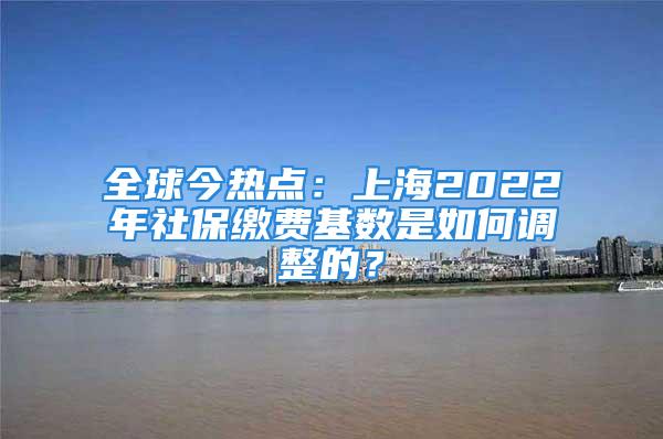 全球今熱點：上海2022年社保繳費基數(shù)是如何調(diào)整的？