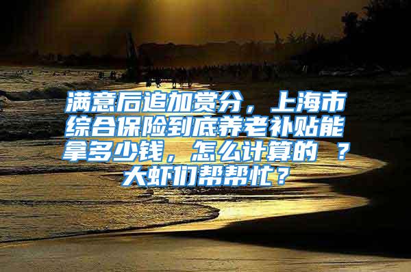 滿意后追加賞分，上海市綜合保險到底養(yǎng)老補貼能拿多少錢，怎么計算的 ？大蝦們幫幫忙？