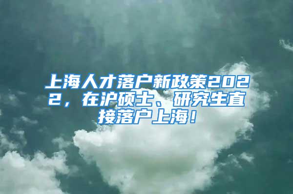 上海人才落戶新政策2022，在滬碩士、研究生直接落戶上海！