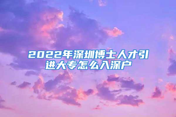 2022年深圳博士人才引進(jìn)大專怎么入深戶