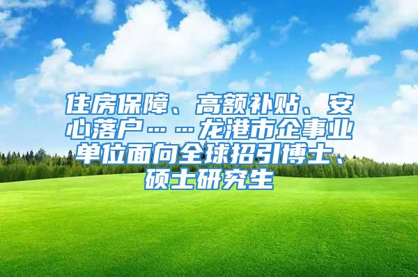 住房保障、高額補(bǔ)貼、安心落戶……龍港市企事業(yè)單位面向全球招引博士、碩士研究生